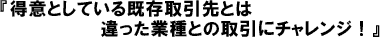 得意としている既存取引先とは違った業種との取引にチャレンジ!
