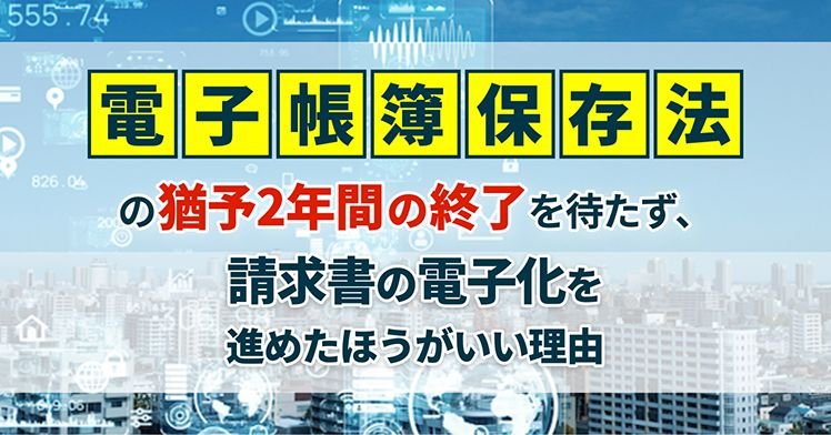 電子帳簿保存法の猶予2年間の終了を待たず、請求書の電子化を進めたほうがいい理由