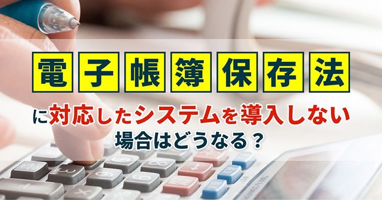 電子帳簿保存法に対応したシステムを導入しない場合はどうなる？