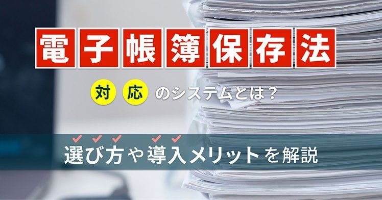 電子帳簿保存法対応のシステムとは？選び方や導入メリットを解説