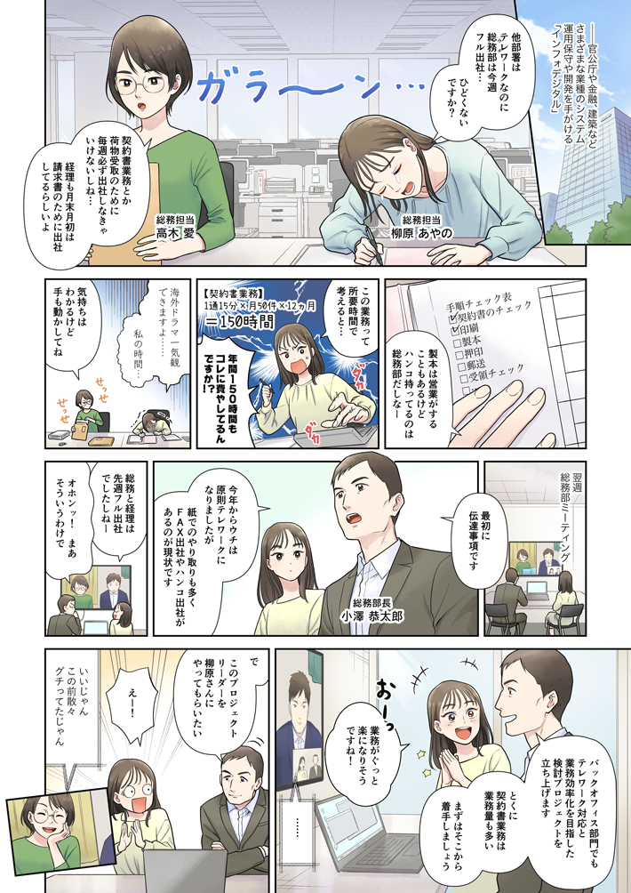 マンガでわかる『失敗しない』電子契約の選び方①。-官公庁や金融、建築などさまざまな業種のシステム運用保守や開発を手がける「インフォデジタル」。デスクに山積みの書類、契約書にぐったりする柳原と高木。総務担当 柳原あやの：他部署はテレワークなのにウチ（総務部）は今週フル出社…。ひどくないですか？総務担当 高木愛：契約書業務とか荷物受取のために毎週必ず出社しなきゃいけないしね…。経理も月末月初は請求書のために出社してるらしいよ。柳原：契約書のチェック、印刷…。製本は営業がすることもあるけど、ハンコ持ってるのは総務部だしなー。契約書業務が業務が1通あたり15分以上かかるとして、月50件の場合は年間150時間。この業務って所要時間で考えると、年間150時間をコレに費やしてるんですか⁉海外ドラマ一気観できますよ…。私の時間…。高木：気持ちはわかるけど手も動かしてね。契約書を製本したり、封筒につめたりする柳原と高木。-翌週　総務部のミーティング総務部長 小澤恭太郎：最初に伝達事項です。今年からウチは原則テレワークになりましたが、紙でのやり取りも多く、FAX出社やハンコ出社があるのが現状です。柳原：総務と経理は先週フル出社でしたしねー。小澤：オホンッ！ まあそういうわけで。バックオフィス部門でもテレワーク対応と業務効率化を目指した検討プロジェクトを立ち上げます。とくに、契約書業務は業務量も多い。まずはそこから着手しましょう。柳原： 業務がぐっと楽になりそうですね！大谷：……。小澤：で、このプロジェクトリーダーを柳原さんにやってもらいたい。柳原：えー！高木：いいじゃん、この前散々グチってたじゃん。