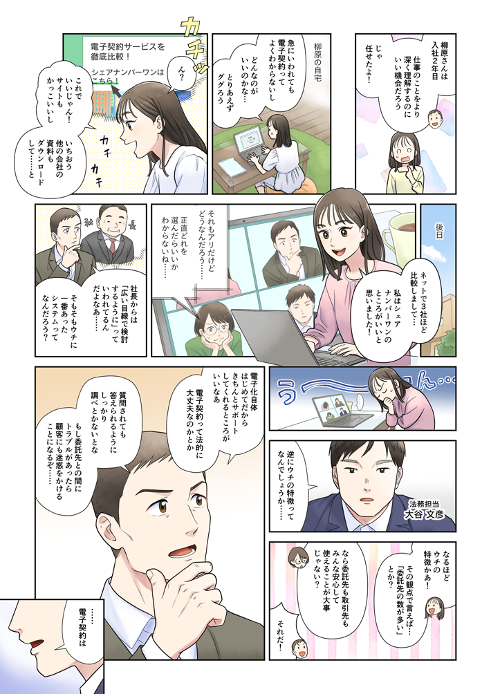 マンガでわかる『失敗しない』電子契約の選び方②。小澤：柳原さんは入社2年目。仕事のことをより深く理解するのにいい機会だろう。じゃ、任せたよ！柳原の自宅パソコンで電子契約サービスを検索する柳原。柳原：急にいわれても電子契約ってよくわからないし。どんなのがいいのかな…。とりあえずググろう。電子契約サービスの比較サイトにたどり着き、「シェアナンバーワン」というフレーズに気付く柳原。柳原：これでいいじゃん！ サイトもかっこいいし。いちおう他の会社の資料もダウンロードして…と。-後日　テレビ会議システムで会議柳原：ネットで3社ほど比較しまして…私はシェアナンバーワンのところがいいと思いました。高木：それもアリだけどどうなんだろう…。正直どれを選んだらいいかわからないね…。小澤：社長からは「広い目線で検討するように」っていわれてるんだよなあ…。そもそもウチに一番あったシステムってなんだろう？悩む、小澤、高木、柳原。法務担当 大谷文彦：逆にウチの特徴ってなんでしょうか…。柳原：なるほど ウチの特徴かあ！その観点で言えば…「委託先の数が多い」とか？高木：なら委託先も取引先もみんな安心して使えることが大事じゃない？小澤：それだ！ 小澤：電子化自体はじめてだから、きちんとサポートしてくれるところがいいなあ。電子契約って法的に大丈夫なのかとか。質問されてもきちんと答えられるように、しっかり調べとかないとな。もし委託先との間にトラブルがあったら、顧客に迷惑をかけることになるぞ…。大谷：……電子契約は