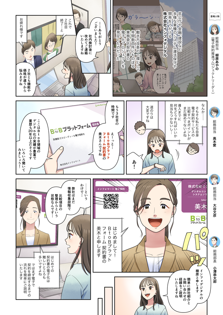 マンガでわかる電子契約推進のコツ①。-官公庁や金融、建築など多様な業種のシステム運用保守や開発を手がける株式会社インフォデジタル。働き方改革の一巻として、年間数百件にものぼる業務委託契約書の電子化プロジェクトを発足したのだった。──Web会議で別の会社と商談をする、柳原、高木、大谷。柳原：ありがとうございました。社内検討後に改めてご連絡いたしますね。─商談終了。高木：これで2社目終了…と。大谷：お疲れ様です。柳原：2社とも機能や価格が違うから、悩みますね。高木：なんか…そもそも私たち自身、電子契約サービスの比較すべきポイントがまだ掴めてないよね。導入までに何をどうすればいいか、見当もつかないし。大谷：道のりは大変ですね。柳原：あ！もう3社目の時間です。えーっと、『BtoBプラットフォーム 契約書』の美木さんですね。ここはBtoB領域のデジタル化の実績が豊富で、業績も20年以上だそうです。いろいろ聞いてみましょう！─Web会議に美木が登場。美木：はじめまして！ 『BtoBプラットフォーム 契約書』の美木と申します。柳原：インフォデジタルの柳原と申します。簡単に弊社紹介とお問い合わせの経緯についてご説明いたしますね。柳原：──と、言うわけで…弊社はまだ情報収集段階で、比較項目の整理からという状態なんです…。美木：はじめての契約書の電子化は、難しいところも多いですよね。ではまず、電子で契約を締結するまでの流れを、簡単にご説明いたします。