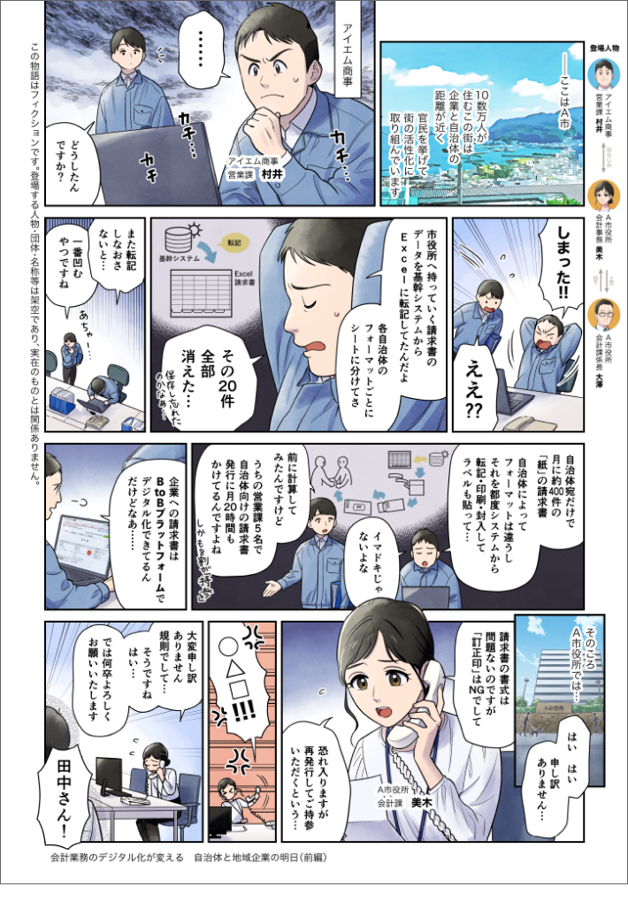 会計業務のデジタル化が変える自治体と地域企業の明日（前編）-ここはA市。10数万人が住むこの街は企業と自治体の距誰が近く官民を挙けて街の活性化に取り組んでいます。（A市の様子）（１）アイエム商事・村井課長「…」（PCを厳しい顔で見つめている）「どうしたんですか？」(3)村井課長「データが消えた！！」村井の部下「ええ？？」(4)村井課長「市役所へ持っていく請求者のデータを基幹システムからExcelに転記してたんだよ。自治体と案件ごとにシートに分けてさ。その20件全部消えた…。保存し忘れたのかなぁ。また転記しなおさないと…」村井の部下「あちゃあ。一番凹むやつですね」村井課長「自治体宛だけで月に約2千件の「紙」の請求書。自治体によってフォーマットは違うし、それを都度システムから転記・印刷・封入して、ラベルも貼って…イマドキじゃないよな。」村井の部下「前に計算してみたんですけど、うちの会計課30名で自治体向けの請求書、発行に月110時間もかけてるんですよね。しかも8割が”持参”」村井課長「企業への請求者はBtoBプラットフォームでデジタル化できてるんだけどなあ…。」（6）A市役所 会計課・美木（電話中）「はい、はい…。申し訳ありません…。請求書の昔式は問題ないのですが”訂正印”はNGでして。大変申し訳ありません。規則でして…そうですね、はい…。では何卒よろしくお願いいたします」会計係長・大澤「Aさん！」