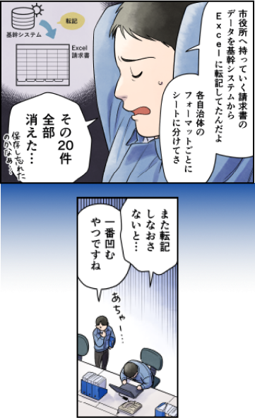 会計業務のデジタル化が変える自治体と地域企業の明日（前編）(4)村井課長「市役所へ持っていく請求者のデータを基幹システムからExcelに転記してたんだよ。自治体と案件ごとにシートに分けてさ。その20件全部消えた…。保存し忘れたのかなぁ。また転記しなおさないと…」村井の部下「あちゃあ。一番凹むやつですね」