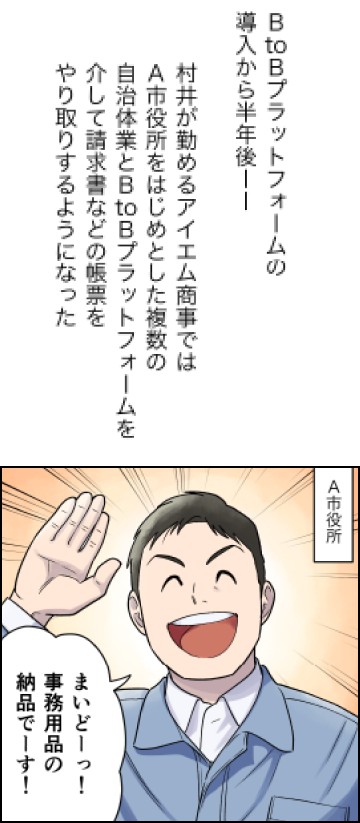 会計業務のデジタル化が変える自治体と地域企業の明日（後編）(4)BtBプラットフォームの導入から半年後…村井が勤めるアイエム商事ではA市役所をはじめとした複数の自治体業とBtoBプラットフォームを介して請求書などの帳票をやり取りするようになった。（５）村井「まいどーっ！事務用品の納品でーす！」