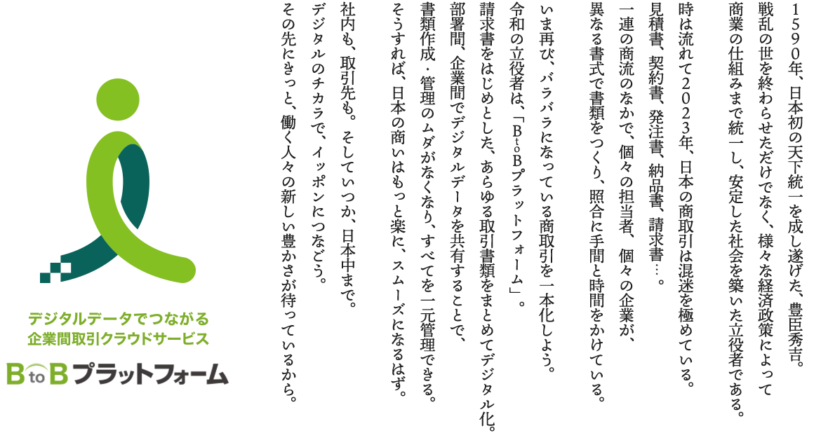 １５９０年、日本初の天下統一を成し遂げた、豊臣秀吉。戦乱の世を終わらせただけでなく、様々な経済政策によって商業の仕組みまで統一し、安定した社会を築いた立役者である。時は流れて２０２３年、日本の商取引は混迷を極めている。見積書、契約書、発注書、納品書、請求書…。一連の商流のなかで、個々の担当者、個々の企業が、異なる書式で書類をつくり、照合に手間と時間をかけている。いま再び、バラバラになっている商取引を一本化しよう。令和の立役者は、「ＢｔｏＢプラットフォーム」。請求書をはじめとした、あらゆる取引書類をまとめてデジタル化。部署間、企業間でデジタルデータを共有することで、書類作成・管理のムダがなくなり、すべてを一元管理できる。そうすれば、日本の商いはもっと楽に、スムーズになるはず。社内も、取引先も。そしていつか、日本中まで。デジタルのチカラで、イッポンにつなごう。その先にきっと、働く人々の新しい豊かさが待っているから。